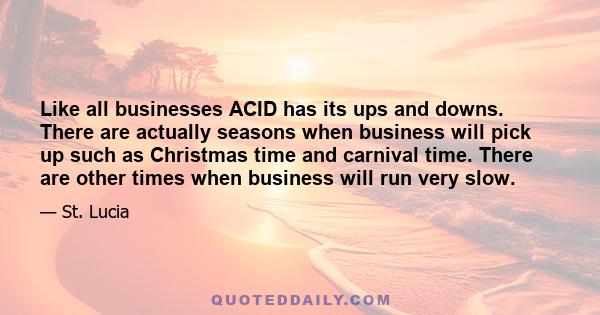 Like all businesses ACID has its ups and downs. There are actually seasons when business will pick up such as Christmas time and carnival time. There are other times when business will run very slow.