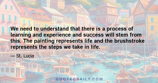 We need to understand that there is a process of learning and experience and success will stem from this. The painting represents life and the brushstroke represents the steps we take in life.