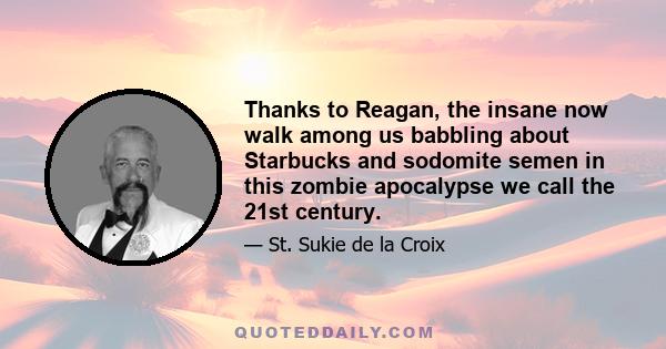 Thanks to Reagan, the insane now walk among us babbling about Starbucks and sodomite semen in this zombie apocalypse we call the 21st century.