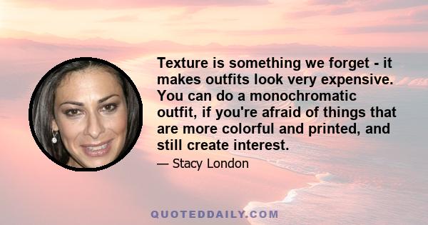 Texture is something we forget - it makes outfits look very expensive. You can do a monochromatic outfit, if you're afraid of things that are more colorful and printed, and still create interest.