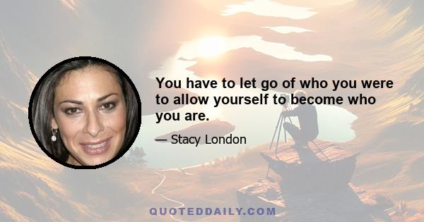 You have to let go of who you were to allow yourself to become who you are.