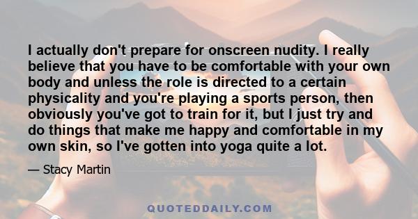 I actually don't prepare for onscreen nudity. I really believe that you have to be comfortable with your own body and unless the role is directed to a certain physicality and you're playing a sports person, then