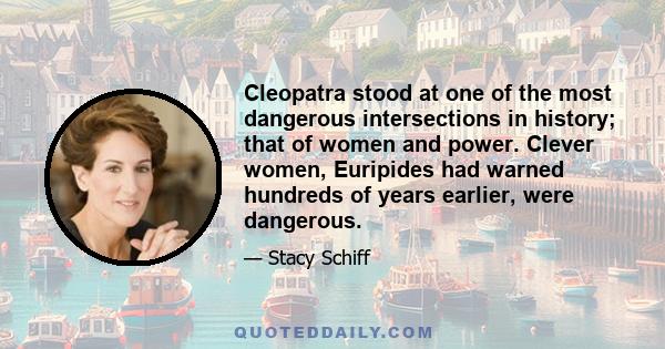 Cleopatra stood at one of the most dangerous intersections in history; that of women and power. Clever women, Euripides had warned hundreds of years earlier, were dangerous.