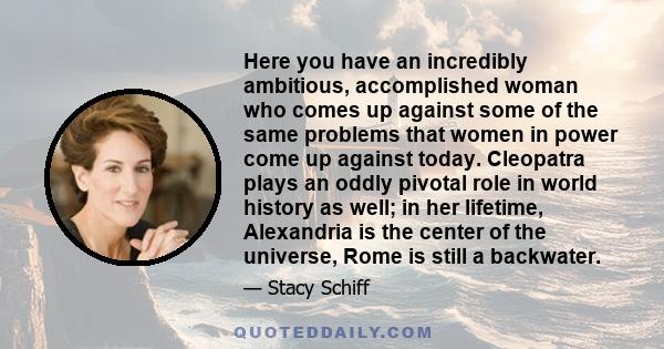 Here you have an incredibly ambitious, accomplished woman who comes up against some of the same problems that women in power come up against today. Cleopatra plays an oddly pivotal role in world history as well; in her