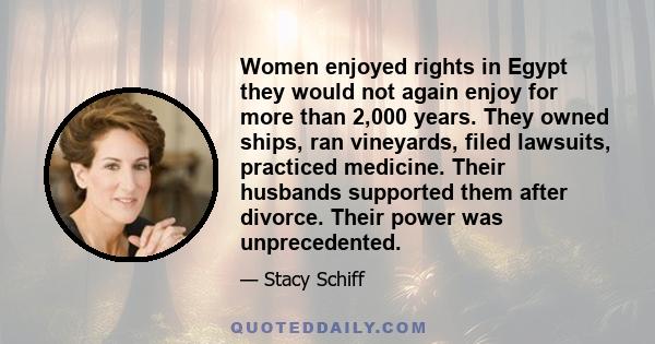 Women enjoyed rights in Egypt they would not again enjoy for more than 2,000 years. They owned ships, ran vineyards, filed lawsuits, practiced medicine. Their husbands supported them after divorce. Their power was