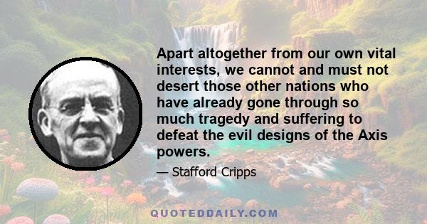 Apart altogether from our own vital interests, we cannot and must not desert those other nations who have already gone through so much tragedy and suffering to defeat the evil designs of the Axis powers.