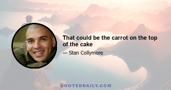 That could be the carrot on the top of the cake