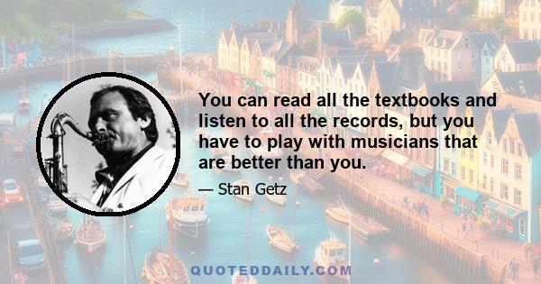 You can read all the textbooks and listen to all the records, but you have to play with musicians that are better than you.