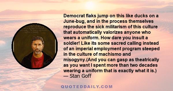 Democrat flaks jump on this like ducks on a June-bug, and in the process themselves reproduce the sick militarism of this culture that automatically valorizes anyone who wears a uniform. How dare you insult a soldier!