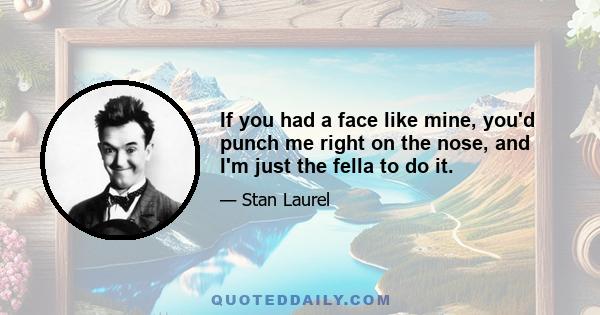 If you had a face like mine, you'd punch me right on the nose, and I'm just the fella to do it.