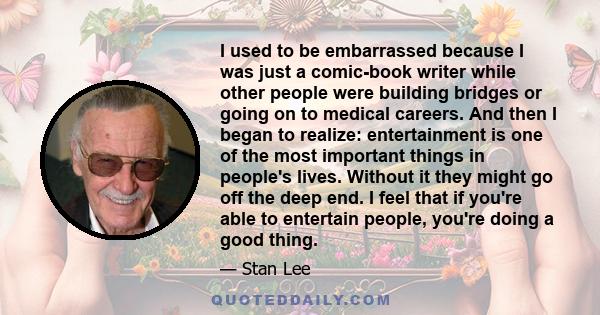 I used to be embarrassed because I was just a comic-book writer while other people were building bridges or going on to medical careers. And then I began to realize: entertainment is one of the most important things in