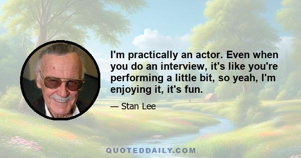 I'm practically an actor. Even when you do an interview, it's like you're performing a little bit, so yeah, I'm enjoying it, it's fun.