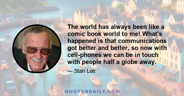 The world has always been like a comic book world to me! What's happened is that communications got better and better, so now with cell-phones we can be in touch with people half a globe away.