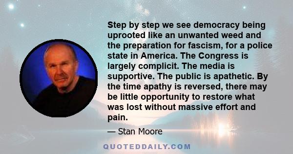 Step by step we see democracy being uprooted like an unwanted weed and the preparation for fascism, for a police state in America. The Congress is largely complicit. The media is supportive. The public is apathetic. By