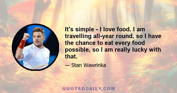 It's simple - I love food. I am travelling all-year round, so I have the chance to eat every food possible, so I am really lucky with that.