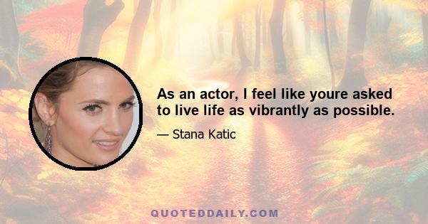 As an actor, I feel like youre asked to live life as vibrantly as possible.