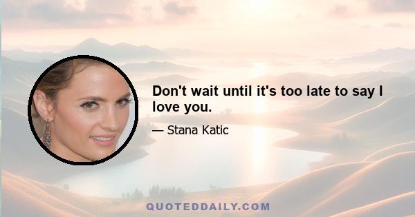 Don't wait until it's too late to say I love you.