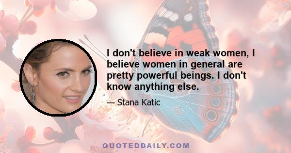 I don't believe in weak women, I believe women in general are pretty powerful beings. I don't know anything else.