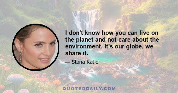 I don't know how you can live on the planet and not care about the environment. It's our globe, we share it.