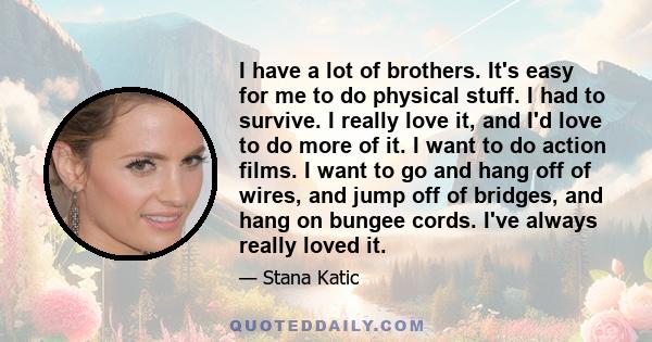 I have a lot of brothers. It's easy for me to do physical stuff. I had to survive. I really love it, and I'd love to do more of it. I want to do action films. I want to go and hang off of wires, and jump off of bridges, 