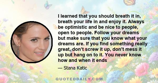 I learned that you should breath it in, breath your life in and enjoy it. Always be optimistic and be nice to people, open to people. Follow your dreams but make sure that you know what your dreams are. If you find