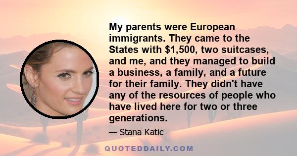 My parents were European immigrants. They came to the States with $1,500, two suitcases, and me, and they managed to build a business, a family, and a future for their family. They didn't have any of the resources of