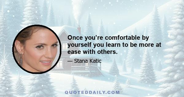 Once you’re comfortable by yourself you learn to be more at ease with others.