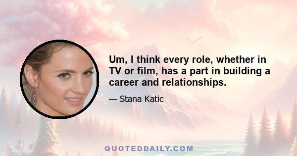 Um, I think every role, whether in TV or film, has a part in building a career and relationships.