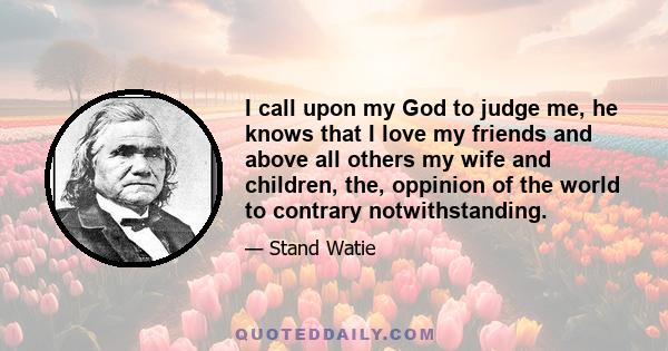 I call upon my God to judge me, he knows that I love my friends and above all others my wife and children, the, oppinion of the world to contrary notwithstanding.