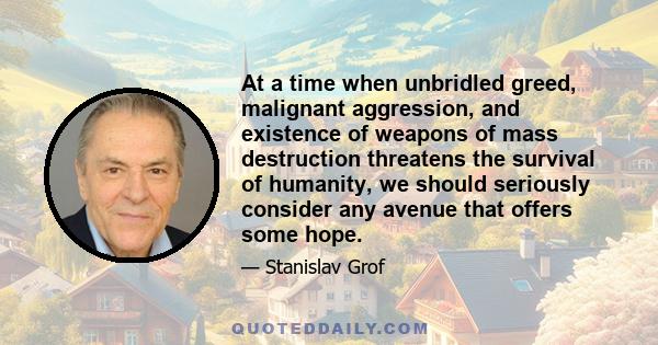 At a time when unbridled greed, malignant aggression, and existence of weapons of mass destruction threatens the survival of humanity, we should seriously consider any avenue that offers some hope.