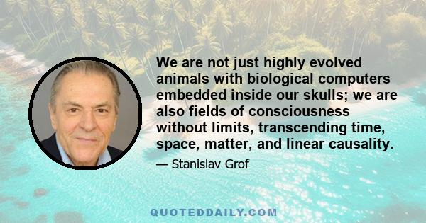 We are not just highly evolved animals with biological computers embedded inside our skulls; we are also fields of consciousness without limits, transcending time, space, matter, and linear causality.