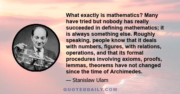 What exactly is mathematics? Many have tried but nobody has really succeeded in defining mathematics; it is always something else. Roughly speaking, people know that it deals with numbers, figures, with relations,