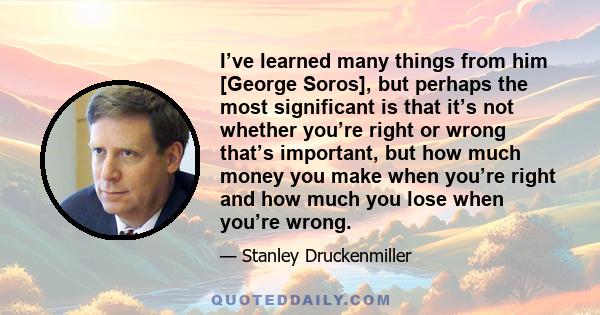 I’ve learned many things from him [George Soros], but perhaps the most significant is that it’s not whether you’re right or wrong that’s important, but how much money you make when you’re right and how much you lose