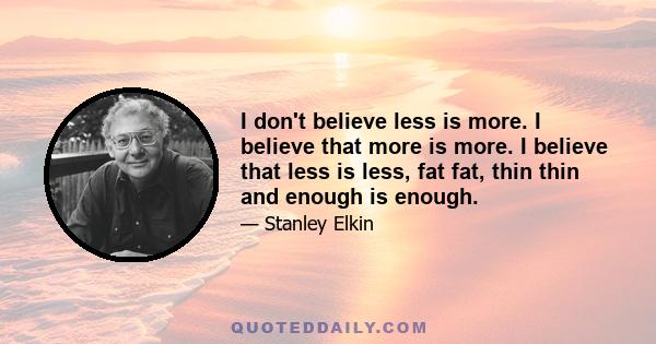 I don't believe less is more. I believe that more is more. I believe that less is less, fat fat, thin thin and enough is enough.