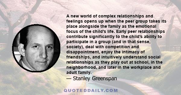 A new world of complex relationships and feelings opens up when the peer group takes its place alongside the family as the emotional focus of the child's life. Early peer relationships contribute significantly to the