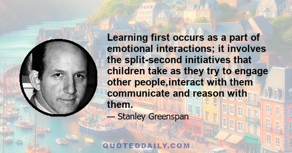 Learning first occurs as a part of emotional interactions; it involves the split-second initiatives that children take as they try to engage other people,interact with them communicate and reason with them.