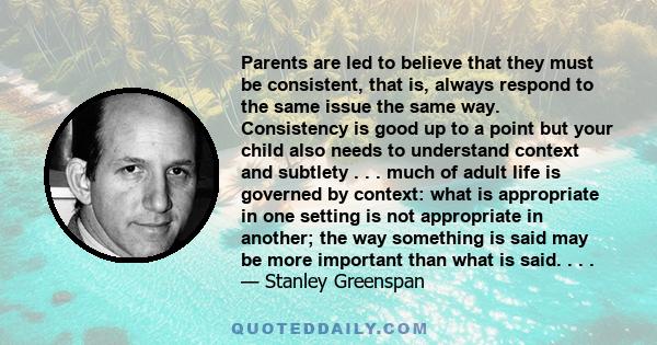 Parents are led to believe that they must be consistent, that is, always respond to the same issue the same way. Consistency is good up to a point but your child also needs to understand context and subtlety . . . much