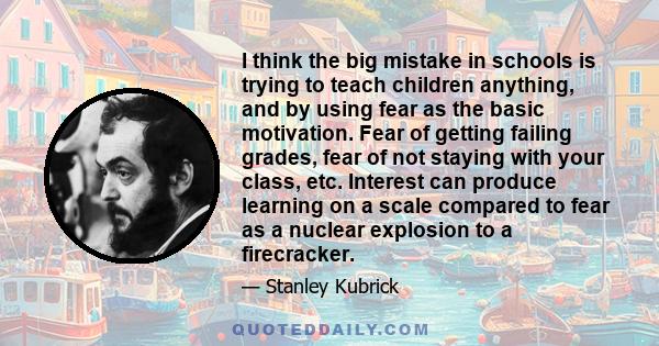 I think the big mistake in schools is trying to teach children anything, and by using fear as the basic motivation. Fear of getting failing grades, fear of not staying with your class, etc. Interest can produce learning 