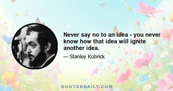 Never say no to an idea - you never know how that idea will ignite another idea.