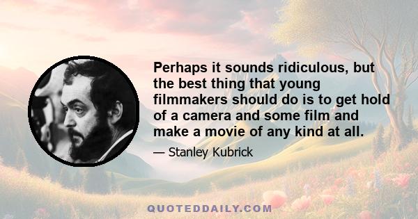 Perhaps it sounds ridiculous, but the best thing that young filmmakers should do is to get hold of a camera and some film and make a movie of any kind at all.