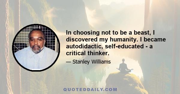 In choosing not to be a beast, I discovered my humanity. I became autodidactic, self-educated - a critical thinker.