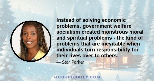 Instead of solving economic problems, government welfare socialism created monstrous moral and spiritual problems - the kind of problems that are inevitable when individuals turn responsibility for their lives over to