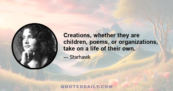 Creations, whether they are children, poems, or organizations, take on a life of their own.