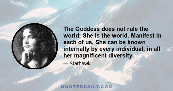 The Goddess does not rule the world; She is the world. Manifest in each of us, She can be known internally by every individual, in all her magnificent diversity.