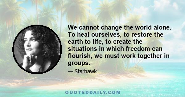 We cannot change the world alone. To heal ourselves, to restore the earth to life, to create the situations in which freedom can flourish, we must work together in groups.