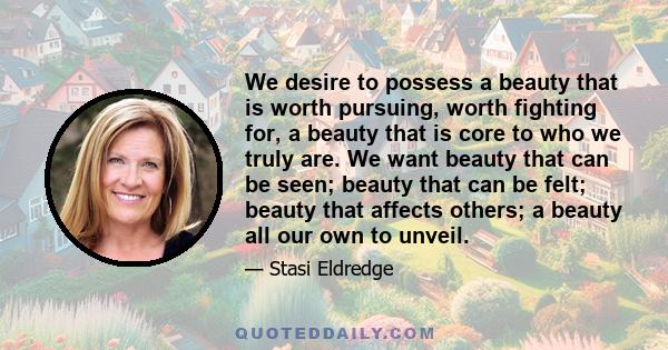 We desire to possess a beauty that is worth pursuing, worth fighting for, a beauty that is core to who we truly are. We want beauty that can be seen; beauty that can be felt; beauty that affects others; a beauty all our 