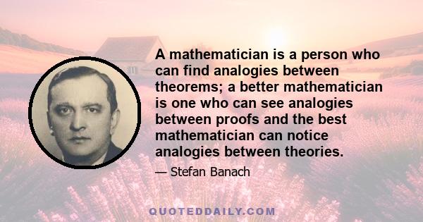 A mathematician is a person who can find analogies between theorems; a better mathematician is one who can see analogies between proofs and the best mathematician can notice analogies between theories.