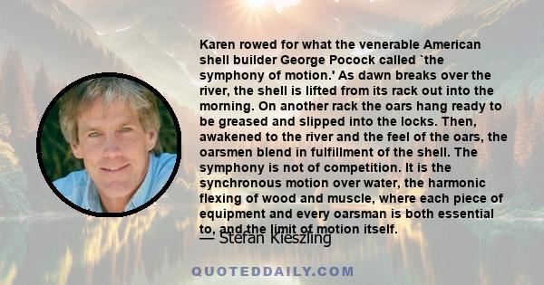 Karen rowed for what the venerable American shell builder George Pocock called `the symphony of motion.' As dawn breaks over the river, the shell is lifted from its rack out into the morning. On another rack the oars