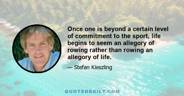 Once one is beyond a certain level of commitment to the sport, life begins to seem an allegory of rowing rather than rowing an allegory of life.