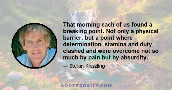 That morning each of us found a breaking point. Not only a physical barrier, but a point where determination, stamina and duty clashed and were overcome not so much by pain but by absurdity.